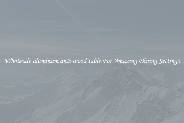 Wholesale aluminum anti wood table For Amazing Dining Settings