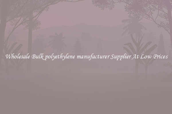 Wholesale Bulk polyethylene manufacturer Supplier At Low Prices