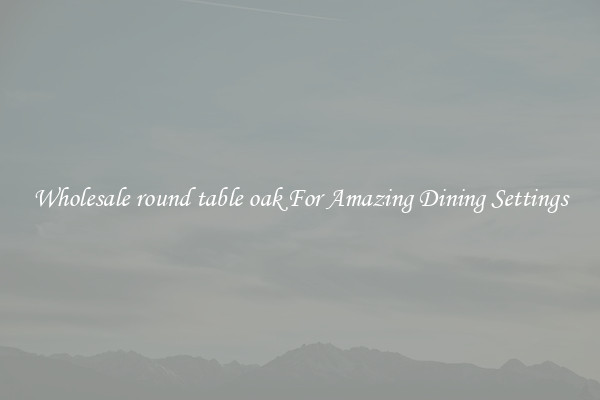 Wholesale round table oak For Amazing Dining Settings